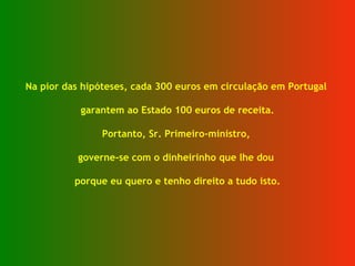 Na pior das hipóteses, cada 300 euros em circulação em Portugal  garantem ao Estado 100 euros de receita. Portanto, Sr. Primeiro-ministro,  governe-se com o dinheirinho que lhe dou  porque eu quero e tenho direito a tudo isto. 