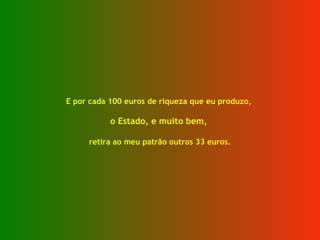 E por cada 100 euros de riqueza que eu produzo,  o Estado, e muito bem,  retira ao meu patrão outros 33 euros. 