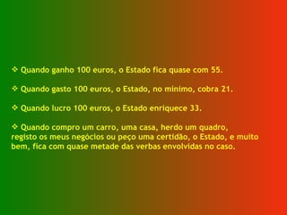Quando ganho 100 euros, o Estado fica quase com 55. Quando gasto 100 euros, o Estado, no mínimo, cobra 21. Quando lucro 100 euros, o Estado enriquece 33. Quando compro um carro, uma casa, herdo um quadro, registo os meus negócios ou peço uma certidão, o Estado, e muito  bem, fica com quase metade das verbas envolvidas no caso. 