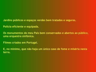 Jardins públicos e espaços verdes bem tratados e seguros. Polícia eficiente e equipada. Os monumentos do meu País bem conservados e abertos ao público, uma orquestra sinfónica. Filmes criados em Portugal. E, no mínimo, que não haja um único caso de fome e miséria nesta terra. 