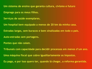 Um sistema de ensino que garanta cultura, civismo e futuro  Emprego para os meus filhos. Serviços de saúde exemplares. Um hospital bem equipado a menos de 20 km da minha casa. Estradas largas, sem buracos e bem sinalizadas em todo o país. Auto-estradas sem portagens. Pontes que não caiam. Tribunais com capacidade para decidir processos em menos d’um ano. Uma máquina fiscal que cobre igualitariamente os impostos. Eu pago, e por isso quero ter, quando lá chegar, a reforma garantida. 