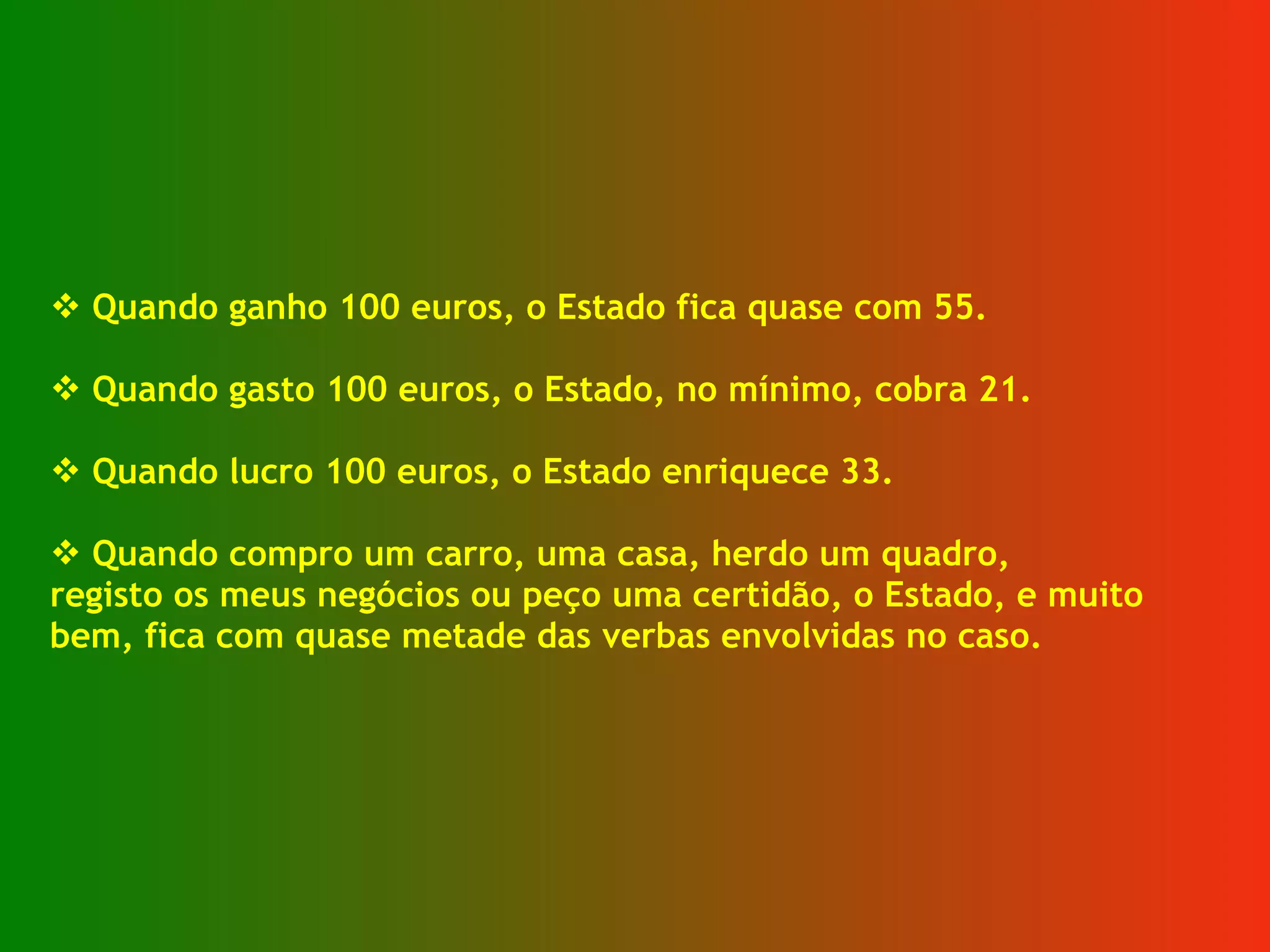 Quando ganho 100 euros, o Estado fica quase com 55. Quando gasto 100 euros, o Estado, no mínimo, cobra 21. Quando lucro 100 euros, o Estado enriquece 33. Quando compro um carro, uma casa, herdo um quadro, registo os meus negócios ou peço uma certidão, o Estado, e muito  bem, fica com quase metade das verbas envolvidas no caso. 