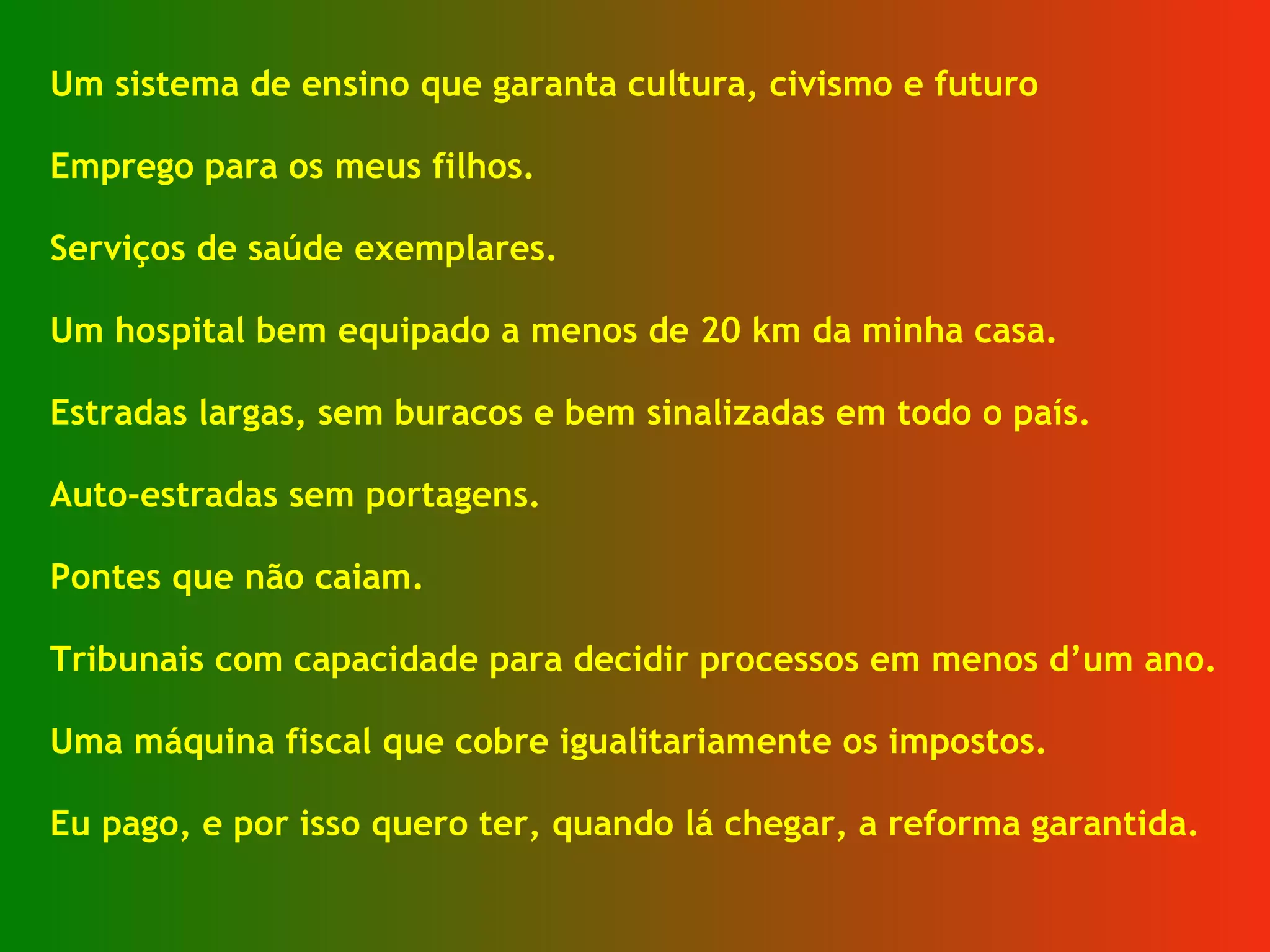 Um sistema de ensino que garanta cultura, civismo e futuro  Emprego para os meus filhos. Serviços de saúde exemplares. Um hospital bem equipado a menos de 20 km da minha casa. Estradas largas, sem buracos e bem sinalizadas em todo o país. Auto-estradas sem portagens. Pontes que não caiam. Tribunais com capacidade para decidir processos em menos d’um ano. Uma máquina fiscal que cobre igualitariamente os impostos. Eu pago, e por isso quero ter, quando lá chegar, a reforma garantida. 