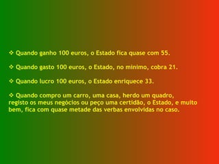 Quando ganho 100 euros, o Estado fica quase com 55. Quando gasto 100 euros, o Estado, no mínimo, cobra 21. Quando lucro 100 euros, o Estado enriquece 33. Quando compro um carro, uma casa, herdo um quadro, registo os meus negócios ou peço uma certidão, o Estado, e muito  bem, fica com quase metade das verbas envolvidas no caso. 
