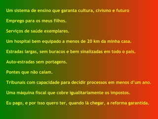 Um sistema de ensino que garanta cultura, civismo e futuro  Emprego para os meus filhos. Serviços de saúde exemplares. Um hospital bem equipado a menos de 20 km da minha casa. Estradas largas, sem buracos e bem sinalizadas em todo o país. Auto-estradas sem portagens. Pontes que não caiam. Tribunais com capacidade para decidir processos em menos d’um ano. Uma máquina fiscal que cobre igualitariamente os impostos. Eu pago, e por isso quero ter, quando lá chegar, a reforma garantida. 