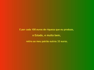 E por cada 100 euros de riqueza que eu produzo,
o Estado, e muito bem,
retira ao meu patrão outros 33 euros.
 