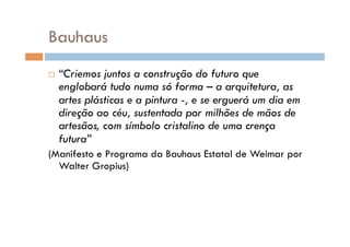 Bauhaus
    “Criemos juntos a construção do futuro que
     englobará tudo numa só forma – a arquitetura, as
     artes plásticas e a pintura -, e se erguerá um dia em
     direção ao céu, sustentada por milhões de mãos de
     artesãos, com símbolo cristalino de uma crença
     futura”
(Manifesto e Programa da Bauhaus Estatal de Weimar por
  Walter Gropius)
 