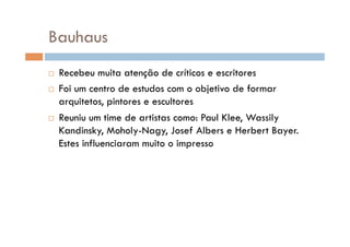 Bauhaus
  Recebeu muita atenção de críticos e escritores
  Foi um centro de estudos com o objetivo de formar
   arquitetos, pintores e escultores
  Reuniu um time de artistas como: Paul Klee, Wassily
   Kandinsky, Moholy-Nagy, Josef Albers e Herbert Bayer.
   Estes influenciaram muito o impresso
 