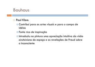 Bauhaus
    Paul Klee:
      Contribui   para as artes visuais e para o campo de
       idéias
      Fonte rica de inspiração

      Introduziu na pintura uma apreciação intuitiva da visão
       einsteiniana do espaço e as revelações de Freud sobre
       o inconsciente
 