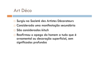 Art Déco
  Surgiu na Societé des Artistes Décorateurs
  Considerada uma manifestação secundária

  São considerados kitsch

  Reafirmou o apego do homem a tudo que é
   ornamental ou decoração superficial, sem
   significados profundos
 