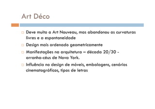 Art Déco
  Deve muito a Art Nouveau, mas abandonou as curvaturas
   livres e a espontaneidade
  Design mais ordenado geometricamente

  Manifestações na arquitetura – década 20/30 -
   arranha-céus de Nova York.
  Influência no design de móveis, embalagens, cenários
   cinematográficos, tipos de letras
 