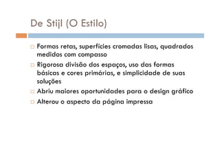 De Stijl (O Estilo)‫‏‬
  Formas retas, superfícies cromadas lisas, quadrados
   medidos com compasso
  Rigorosa divisão dos espaços, uso das formas
   básicas e cores primárias, e simplicidade de suas
   soluções
  Abriu maiores oportunidades para o design gráfico

  Alterou o aspecto da página impressa
 