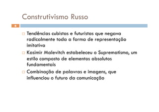 Construtivismo Russo
8


      Tendências cubistas e futuristas que negava
       radicalmente toda a forma de representação
       imitativa
      Kasimir Malevitch estabeleceu o Suprematismo, um
       estilo composto de elementos absolutos
       fundamentais
      Combinação de palavras e imagens, que
       influenciou o futuro da comunicação
 