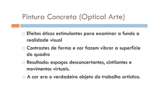 Pintura Concreta (Optical Arte)
  Efeitos óticos estimulantes para examinar a fundo a
   realidade visual
  Contrastes de forma e cor fazem vibrar a superfície
   do quadro
  Resultado: espaços desconcertantes, cintilantes e

   movimentos virtuais.
  A cor era o verdadeiro objeto do trabalho artístico.
 