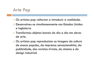 Arte Pop
  Os artistas pop voltaram a introduzir a realidade.
  Desenvolveu-se simultaneamente nos Estados Unidos

   e Inglaterra
  Transformou objetos banais do dia a dia em obras

   de arte.
  Os artistas pop reproduziam as imagens da cultura

   de massa popular, da imprensa sensacionalista, da
   publicidade, das revistas triviais, do cinema e do
   design industrial.
 