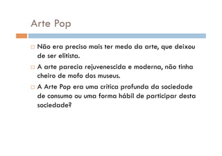 Arte Pop
  Não era preciso mais ter medo da arte, que deixou
   de ser elitista.
  A arte parecia rejuvenescida e moderna, não tinha
   cheiro de mofo dos museus.
  A Arte Pop era uma crítica profunda da sociedade

   de consumo ou uma forma hábil de participar desta
   sociedade?
 