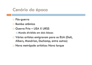 Cenário da época
  Pós-guerra
  Bomba atômica

  Guerra Fria – USA X URSS

      Mundo   dividido em dois blocos
  Vários artistas emigraram para os EUA (Dali,
   Albers, Mondrian, Duchamp, entre outros)
  Nova metrópole artística: Nova Iorque
 