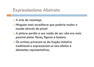 Expressionismo Abstrato
  A arte do recomeço
  Ninguém mais acreditava que poderia mudar o

   mundo através do pincel
  A pintura perdia a sua razão de ser: não era mais

   possível pintar flores, figuras e homens.
  Os artistas privaram-se da função imitativa

   tradicional e expressavam-se sem efeitos e
   elementos representativos.
 