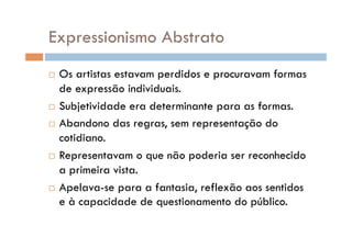 Expressionismo Abstrato
  Os artistas estavam perdidos e procuravam formas
   de expressão individuais.
  Subjetividade era determinante para as formas.

  Abandono das regras, sem representação do

   cotidiano.
  Representavam o que não poderia ser reconhecido

   a primeira vista.
  Apelava-se para a fantasia, reflexão aos sentidos
   e à capacidade de questionamento do público.
 