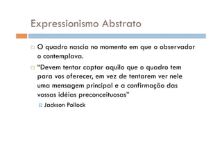 Expressionismo Abstrato
  O quadro nascia no momento em que o observador
   o contemplava.
  “Devem tentar captar aquilo que o quadro tem
   para vos oferecer, em vez de tentarem ver nele
   uma mensagem principal e a confirmação das
   vossas idéias preconceituosas”
      Jackson   Pollock
 