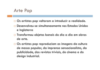 Arte Pop
  Os artistas pop voltaram a introduzir a realidade.
  Desenvolveu-se simultaneamente nos Estados Unidos

   e Inglaterra
  Transformou objetos banais do dia a dia em obras

   de arte.
  Os artistas pop reproduziam as imagens da cultura

   de massa popular, da imprensa sensacionalista, da
   publicidade, das revistas triviais, do cinema e do
   design industrial.
 