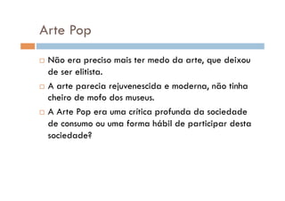Arte Pop
  Não era preciso mais ter medo da arte, que deixou
   de ser elitista.
  A arte parecia rejuvenescida e moderna, não tinha
   cheiro de mofo dos museus.
  A Arte Pop era uma crítica profunda da sociedade

   de consumo ou uma forma hábil de participar desta
   sociedade?
 
