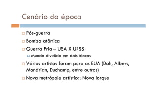 Cenário da época
  Pós-guerra
  Bomba atômica

  Guerra Fria – USA X URSS

      Mundo   dividido em dois blocos
  Vários artistas foram para os EUA (Dali, Albers,
   Mondrian, Duchamp, entre outros)
  Nova metrópole artística: Nova Iorque
 