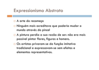 Expressionismo Abstrato
  A arte do recomeço
  Ninguém mais acreditava que poderia mudar o

   mundo através do pincel
  A pintura perdia a sua razão de ser: não era mais

   possível pintar flores, figuras e homens.
  Os artistas privaram-se da função imitativa

   tradicional e expressavam-se sem efeitos e
   elementos representativos.
 
