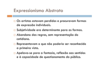 Expressionismo Abstrato
  Os artistas estavam perdidos e procuravam formas
   de expressão individuais.
  Subjetividade era determinante para as formas.

  Abandono das regras, sem representação do

   cotidiano.
  Representavam o que não poderia ser reconhecido

   a primeira vista.
  Apelava-se para a fantasia, reflexão aos sentidos
   e à capacidade de questionamento do público.
 