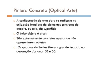 Pintura Concreta (Optical Arte)
  A configuração de uma obra se radicava na
   utilização imediata de elementos concretos do
   quadro, ou seja, da superfície.
  O único objeto é a cor.

  São extremamente concretos apesar de não

   apresentarem objetos.
  Os quadros cintilantes tiveram grande impacto na

   decoração dos anos 50 e 60.
 