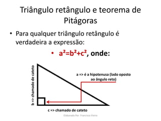 Triângulo retângulo e teorema de
Pitágoras
• Para qualquer triângulo retângulo é
verdadeira a expressão:
• a²=b²+c², onde:
a => é a hipotenusa (lado oposto
ao ângulo reto)
b=>chamadodecateto
c => chamado de cateto
Elaborado Por: Francisco Vieira
 
