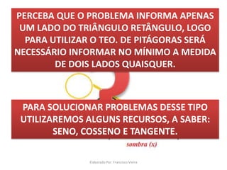Mas pra que serve tudo isso...
Observe o triângulo abaixo e tente utilizar o
TEOREMA DE PITÁGORAS PARA SOLUCIONAR:
PERCEBA QUE O PROBLEMA INFORMA APENAS
UM LADO DO TRIÂNGULO RETÂNGULO, LOGO
PARA UTILIZAR O TEO. DE PITÁGORAS SERÁ
NECESSÁRIO INFORMAR NO MÍNIMO A MEDIDA
DE DOIS LADOS QUAISQUER.
PARA SOLUCIONAR PROBLEMAS DESSE TIPO
UTILIZAREMOS ALGUNS RECURSOS, A SABER:
SENO, COSSENO E TANGENTE.
Elaborado Por: Francisco Vieira
 
