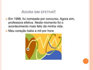 AGORA SIM EFETIVA!!
Em 1998, fui nomeada por concurso. Agora sim,
professora efetiva. Neste momento foi o
acontecimento mais feliz da minha vida.
 Meu coração batia a mil por hora


 