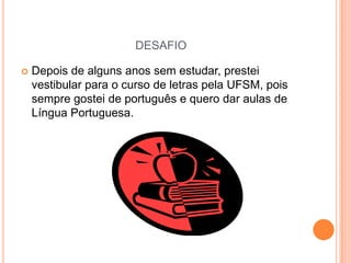 DESAFIO


Depois de alguns anos sem estudar, prestei
vestibular para o curso de letras pela UFSM, pois
sempre gostei de português e quero dar aulas de
Língua Portuguesa.

 