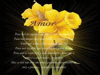 Para você ter alguém para amar e sentir-se amado(a).
 Para você desejar tocar uma estrela, sorrir para a Lua.
        Sentir que a vida é bela, andando pela rua.
  Para você descobrir que existe um Sol dentro de você.
 Para você se sentir feliz a cada amanhecer e saber que o
            amor é a razão maior... para viver.
Mas se você não tiver um amor, que nunca deixe morrer em
         você, a procura... o desejo de o encontrar.
 