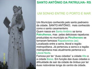 SANTO ANTÔNIO DA PATRULHA- RS UM SONHO ENTRE O PORTO E MARUm Município conhecido pelo santo padroeiro da cidade. SANTO ANTÔNIO;  mais conhecido como o santo casamenteiroQuem nasce em Santo Antônio se torna Patrulhense, mas  pelas deliciosas rapaduras produzidas no município os Ptrulhenses se tornaram famosos Rapadureiros (as).Localizado entre a serra, litoral e região metropolitana. Já pertenceu a serra e a região metropolitana mas atualmente pertence a o Litoral Norte.  Famosa por ter “duas cidades” a cidade Alta e a cidade Baixa. Em função das duas cidades a dificuldade de sair da cidade de ônibus por ter duas rodoviárias longe do centro da cidade.