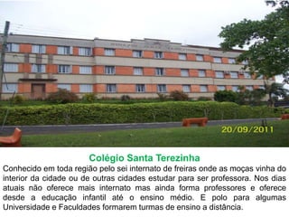 Colégio Santa TerezinhaConhecido em toda região pelo sei internato de freiras onde as moças vinha do interior da cidade ou de outras cidades estudar para ser professora. Nos dias atuais não oferece mais internato mas ainda forma professores e oferece desde a educação infantil até o ensino médio. E polo para algumas Universidade e Faculdades formarem turmas de ensino a distância.