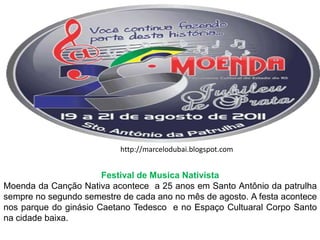 http://marcelodubai.blogspot.comFestival de Musica NativistaMoenda da Canção Nativa acontece  a 25 anos em Santo Antônio da patrulha sempre no segundo semestre de cada ano no mês de agosto. A festa acontece nos parque do ginásio Caetano Tedesco  e no Espaço Cultuaral Corpo Santo na cidade baixa.