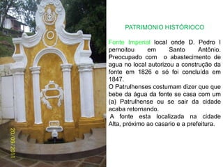 PATRIMONIO HISTÓRIOCOFonte Imperial local onde D. Pedro I pernoitou em Santo Antônio. Preocupado com  o abastecimento de agua no local autorizou a construção da fonte em 1826 e só foi concluída em 1847.O Patrulhenses costumam dizer que que bebe da água da fonte se casa com um (a) Patrulhense ou se sair da cidade acaba retornando.A fonte esta localizada na cidade Alta, próximo ao casario e a prefeitura.  