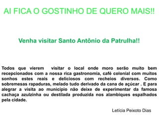 AI FICA O GOSTINHO DE QUERO MAIS!!Venha visitar Santo Antônio da Patrulha!!Todos que vierem  visitar o local onde moro serão muito bem recepcionados com a nossa rica gastronomia, café colonial com muitos sonhos estes reais e deliciosos com recheios diversos. Como sobremesas rapaduras, melado tudo derivado da cana de açúcar . E para alegrar a visita ao município não deixe de experimentar da famosa cachaça azulzinha ou destilada produzida nos alambiques espalhados pela cidade.Letícia Peixoto Dias