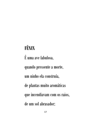 17
FÊNIX
É uma ave fabulosa,
quando pressente a morte,
um ninho ela construía,
de plantas muito aromáticas
que incendiavam com os raios,
de um sol abrasador;
 