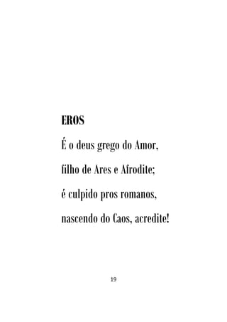 19
EROS
É o deus grego do Amor,
filho de Ares e Afrodite;
é culpido pros romanos,
nascendo do Caos, acredite!
 