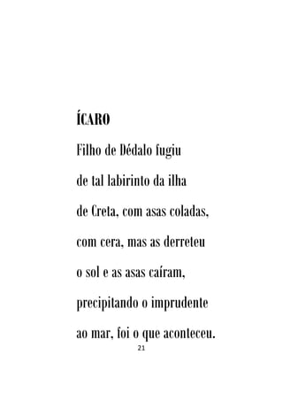 21
ÍCARO
Filho de Dédalo fugiu
de tal labirinto da ilha
de Creta, com asas coladas,
com cera, mas as derreteu
o sol e as asas caíram,
precipitando o imprudente
ao mar, foi o que aconteceu.
 