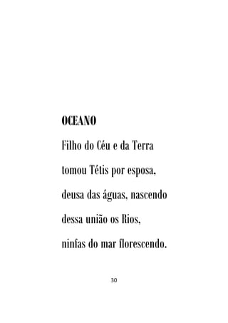 30
OCEANO
Filho do Céu e da Terra
tomou Tétis por esposa,
deusa das águas, nascendo
dessa união os Rios,
ninfas do mar florescendo.
 