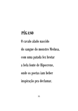 31
PÉGASO
O cavalo alado nascido
do sangue do monstro Medusa,
com uma patada fez brotar
a bela fonte de Hipocrene,
onde os poetas iam beber
inspiração pra declamar.
 