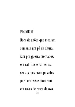 32
PIGMEUS
Raça de anões que mediam
somente um pé de altura,
iam pra guerra montados,
em cabritos e carneiros;
seus carros eram puxados
por perdizes e moravam
em casas de casca de ovo.
 