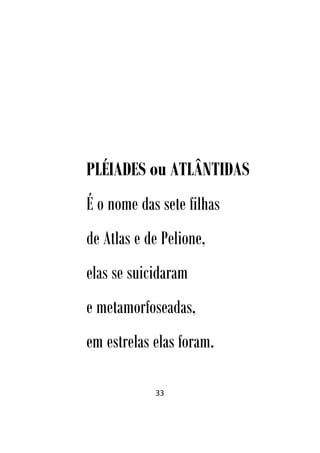 33
PLÉIADES ou ATLÂNTIDAS
É o nome das sete filhas
de Atlas e de Pelione,
elas se suicidaram
e metamorfoseadas,
em estrelas elas foram.
 
