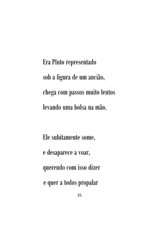 35
Era Pluto representado
sob a figura de um ancião,
chega com passos muito lentos
levando uma bolsa na mão.
Ele subitamente some,
e desaparece a voar,
querendo com isso dizer
e quer a todos propalar
 