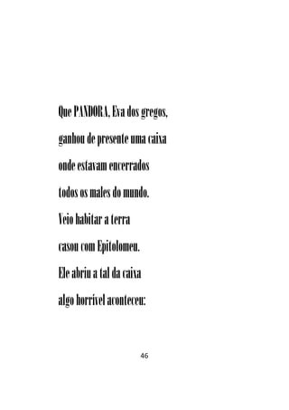 46
QuePANDORA,Evadosgregos,
ganhoudepresenteumacaixa
ondeestavamencerrados
todososmalesdomundo.
Veiohabitar aterra
casoucomEpitolomeu.
Eleabriuataldacaixa
algo horrívelaconteceu:
 