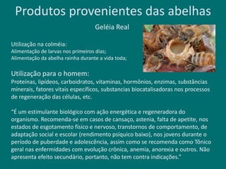 Produtos provenientes das abelhas
Geléia Real
Utilização na colméia:
Alimentação de larvas nos primeiros dias;
Alimentação da abelha rainha durante a vida toda;
Utilização para o homem:
Proteínas, lipídeos, carboidratos, vitaminas, hormônios, enzimas, substâncias
minerais, fatores vitais específicos, substancias biocatalisadoras nos processos
de regeneração das células, etc.
“É um estimulante biológico com ação energética e regeneradora do
organismo. Recomenda-se em casos de cansaço, astenia, falta de apetite, nos
estados de esgotamento físico e nervoso, transtornos de comportamento, de
adaptação social e escolar (rendimento psíquico baixo), nos jovens durante o
período de puberdade e adolescência, assim como se recomenda como Tônico
geral nas enfermidades com evolução crônica, anemia, anorexia e outros. Não
apresenta efeito secundário, portanto, não tem contra indicações.”
 